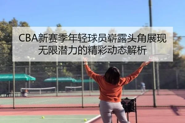 CBA新赛季年轻球员崭露头角展现无限潜力的精彩动态解析
